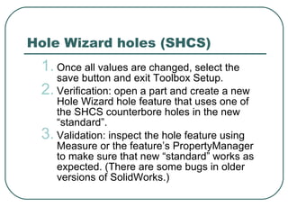 Hole Wizard holes (SHCS) Once all values are changed, select the save button and exit Toolbox Setup. Verification: open a part and create a new Hole Wizard hole feature that uses one of the SHCS counterbore holes in the new “standard”.  Validation: inspect the hole feature using Measure or the feature’s PropertyManager to make sure that new “standard” works as expected. (There are some bugs in older versions of SolidWorks.) 