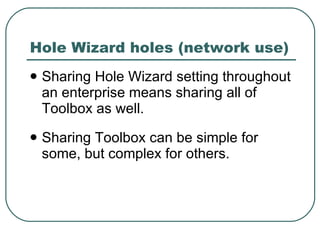 Hole Wizard holes (network use) Sharing Hole Wizard setting throughout an enterprise means sharing all of Toolbox as well. Sharing Toolbox can be simple for some, but complex for others. 
