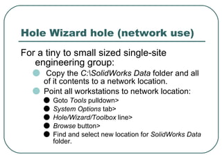 Hole Wizard hole (network use) For a tiny to small sized single-site engineering group: Copy the  C:\SolidWorks Data  folder and all of it contents to a network location. Point all workstations to network location: Goto  Tools  pulldown> System Options  tab> Hole/Wizard/Toolbox  line> Browse  button> Find and select new location for  SolidWorks Data  folder. 