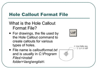 Hole Callout Format File What is the Hole Callout Format File? For drawings, the file used by the Hole Callout command to create callouts for various types of holes. File name is  calloutformat.txt  and is usually in  C:\Program Files\<install folder>\lang\english\ 