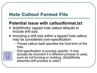 Hole Callout Format File Potential issue with  calloutformat.txt :   SolidWorks’ tapped hole callout defaults to include drill size. Including a drill size within a tapped hole callout may be considered over-specification: Thread callout itself specifies the final form of the hole. Drill specification is process specific. It may actually be incorrect if a different process is used, such as roll forming or molding. (SolidWorks assumes drill process is used.) 