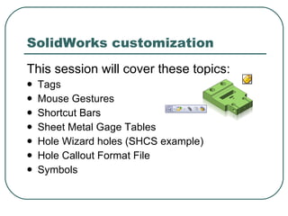 This session will cover these topics: Tags Mouse Gestures Shortcut Bars Sheet Metal Gage Tables Hole Wizard holes (SHCS example) Hole Callout Format File Symbols SolidWorks customization 