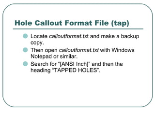 Locate  calloutformat.tx t and make a backup copy. Then open  calloutformat.txt  with Windows Notepad or similar. Search for “[ANSI Inch]” and then the heading “TAPPED HOLES”. Hole Callout Format File (tap) 