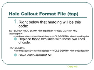 Hole Callout Format File (tap) Right below that heading will be this code: Replace those two lines with these two lines of code: Save  calloutformat.txt . TAP-BLIND=;\        <hw-threaddesc><hw-threadclass> <HOLE-DEPTH> <hw-threaddepth>  TAP-BLIND=<MOD-DIAM> <hw-tapdrldia> <HOLE-DEPTH> <hw-tapdrldepth>;\ <hw-threaddesc> <hw-threadclass> <HOLE-DEPTH> <hw-threaddepth> Copy text 