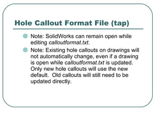 Hole Callout Format File (tap) Note: SolidWorks can remain open while editing  calloutformat.txt . Note: Existing hole callouts on drawings will not automatically change, even if a drawing is open while  calloutformat.txt  is updated.  Only new hole callouts will use the new default.  Old callouts will still need to be updated directly. 