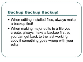 Backup Backup Backup! When editing installed files, always make a backup first! When making major edits to a file you create, always make a backup first so you can get back to the last working copy if something goes wrong with your edits. 