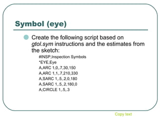 Symbol (eye) Create the following script based on  gtol.sym  instructions and the estimates from the sketch: #INSP,Inspection Symbols *EYE,Eye A,ARC 1,0,.7,30,150 A,ARC 1,1,.7,210,330 A,SARC 1,.5,.2,0,180 A,SARC 1,.5,.2,180,0 A,CIRCLE 1,.5,.3 Copy text 