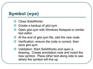Symbol (eye) Close SolidWorks Create a backup of  gtol.sym . Open  gtol.sym  with Windows Notepad or similar text editor. At the end of  gtol.sym  file, add the new code. Verification: ensure the code is correct, then save  gtol.sym . Validation: Start SolidWorks and open a drawing.  Create annotation note and insert the new symbol.  Place other text along side to see where the symbol will line up. 