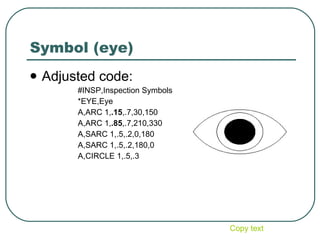Symbol (eye) Adjusted code: #INSP,Inspection Symbols *EYE,Eye A,ARC 1, .15 ,.7,30,150 A,ARC 1, .85 ,.7,210,330 A,SARC 1,.5,.2,0,180 A,SARC 1,.5,.2,180,0 A,CIRCLE 1,.5,.3 Copy text 