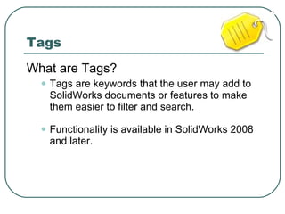 Tags What are Tags? Tags are keywords that the user may add to SolidWorks documents or features to make them easier to filter and search. Functionality is available in SolidWorks 2008 and later. 