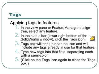 Tags Applying tags to features In the view pane or FeatureManager design tree, select any feature. In the status bar (lower-right bottom of the SolidWorks window), click the Tags icon. Tags box will pop up near the icon and will include any tags already in use for that feature. Type new tags into that field, separating each with a semi-colon. (Click on the Tags icon again to close the Tags box.) 