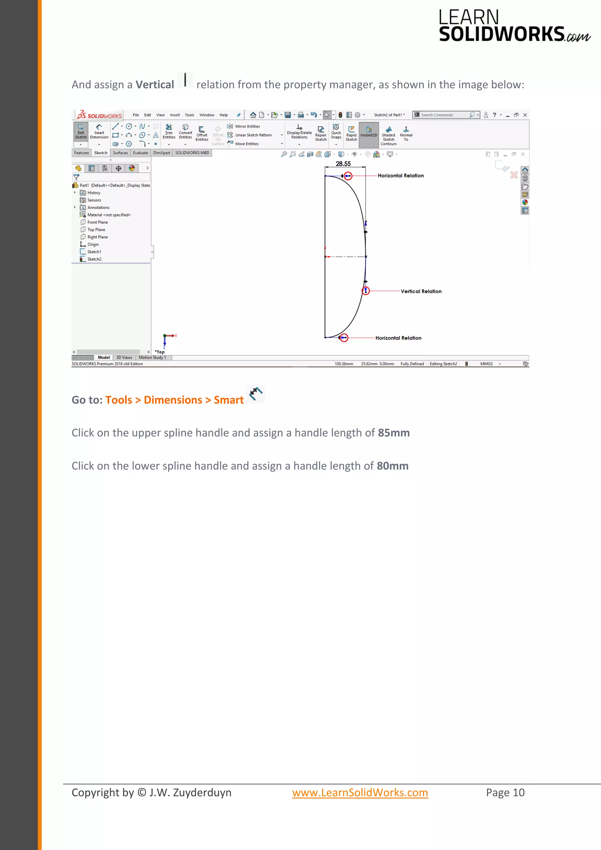 Copyright by © J.W. Zuyderduyn www.LearnSolidWorks.com Page 10
And assign a Vertical relation from the property manager, as shown in the image below:
Go to: Tools > Dimensions > Smart
Click on the upper spline handle and assign a handle length of 85mm
Click on the lower spline handle and assign a handle length of 80mm
 