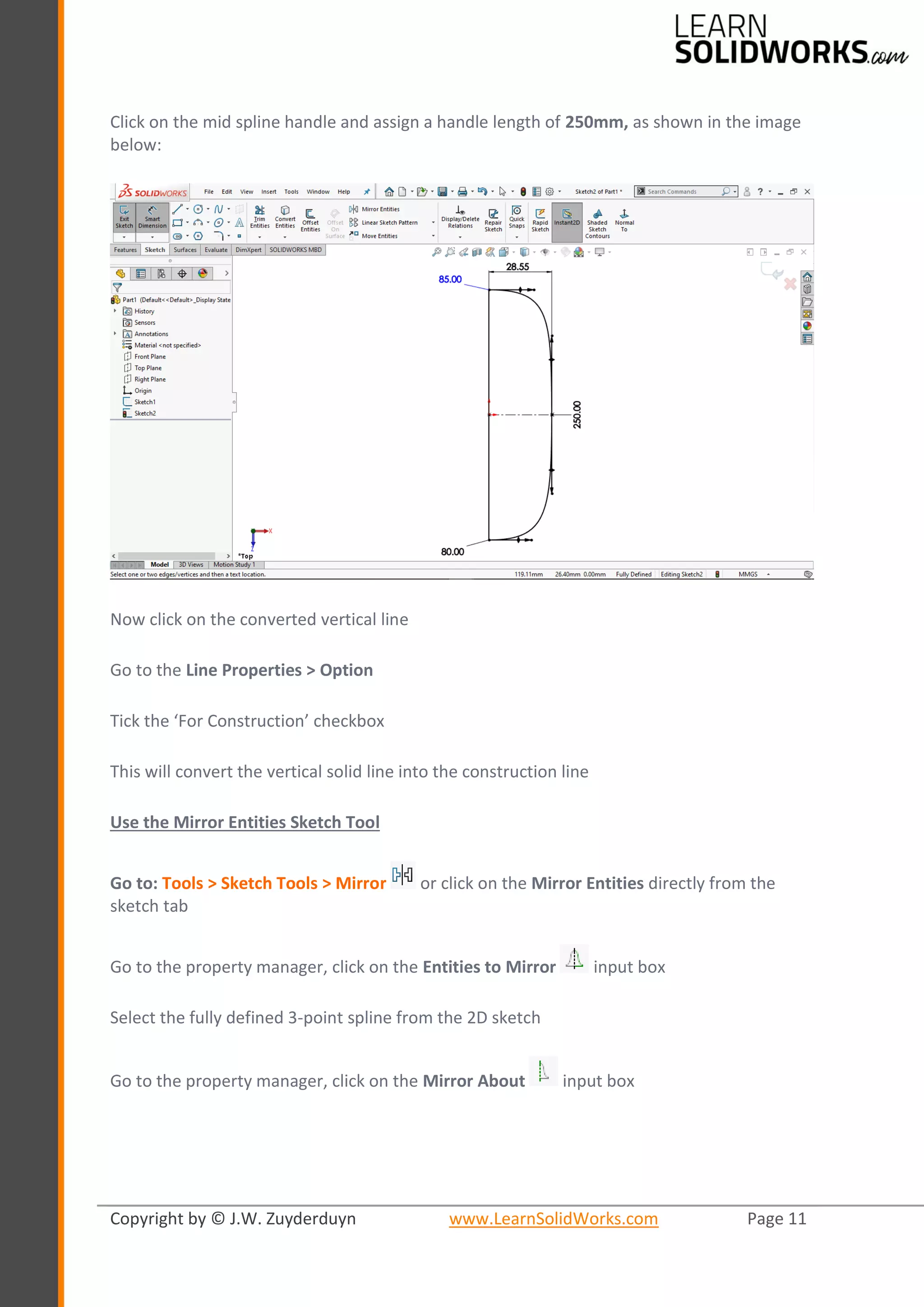 Copyright by © J.W. Zuyderduyn www.LearnSolidWorks.com Page 11
Click on the mid spline handle and assign a handle length of 250mm, as shown in the image
below:
Now click on the converted vertical line
Go to the Line Properties > Option
Tick the ‘For Construction’ checkbox
This will convert the vertical solid line into the construction line
Use the Mirror Entities Sketch Tool
Go to: Tools > Sketch Tools > Mirror or click on the Mirror Entities directly from the
sketch tab
Go to the property manager, click on the Entities to Mirror input box
Select the fully defined 3-point spline from the 2D sketch
Go to the property manager, click on the Mirror About input box
 