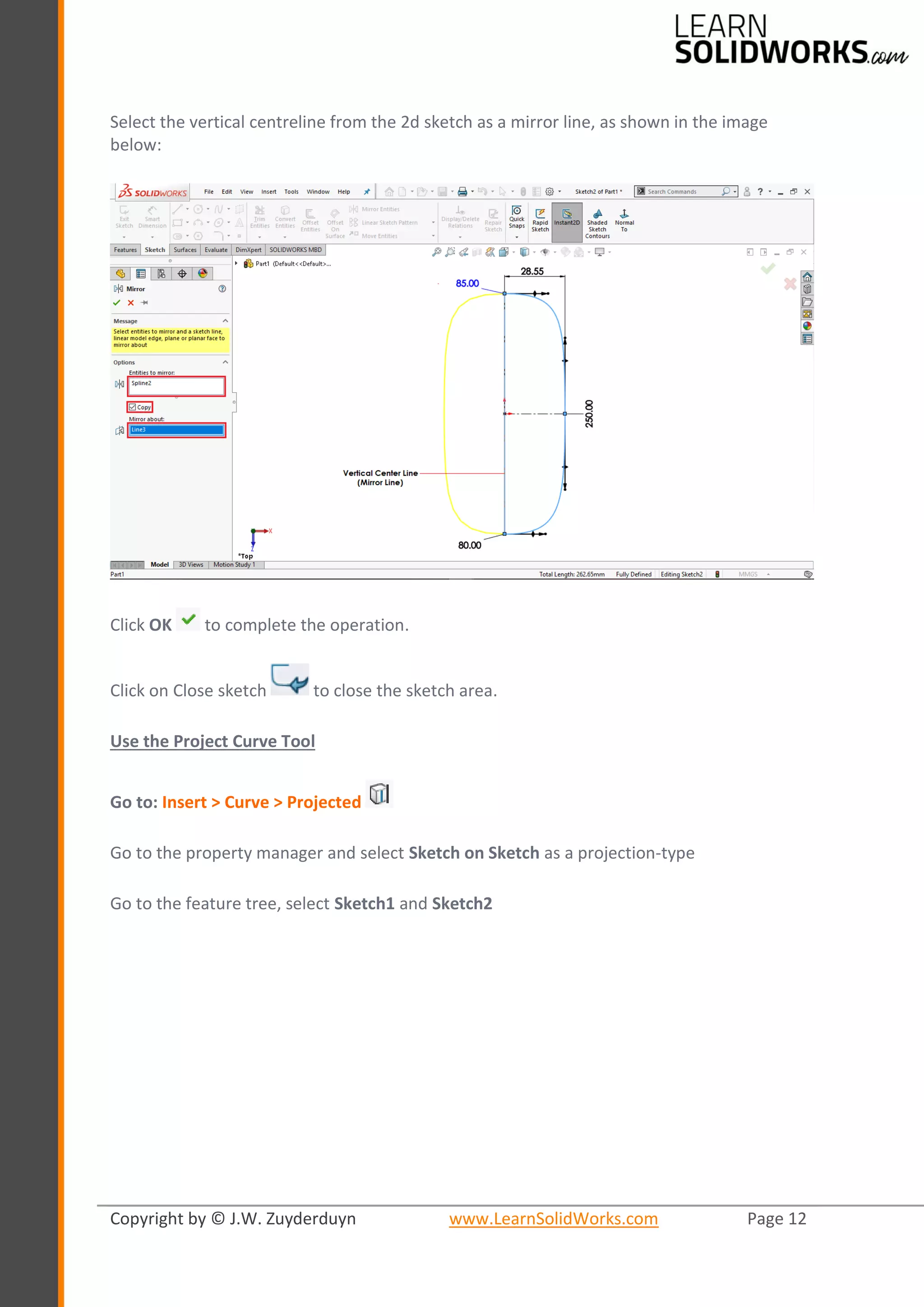 Copyright by © J.W. Zuyderduyn www.LearnSolidWorks.com Page 12
Select the vertical centreline from the 2d sketch as a mirror line, as shown in the image
below:
Click OK to complete the operation.
Click on Close sketch to close the sketch area.
Use the Project Curve Tool
Go to: Insert > Curve > Projected
Go to the property manager and select Sketch on Sketch as a projection-type
Go to the feature tree, select Sketch1 and Sketch2
 