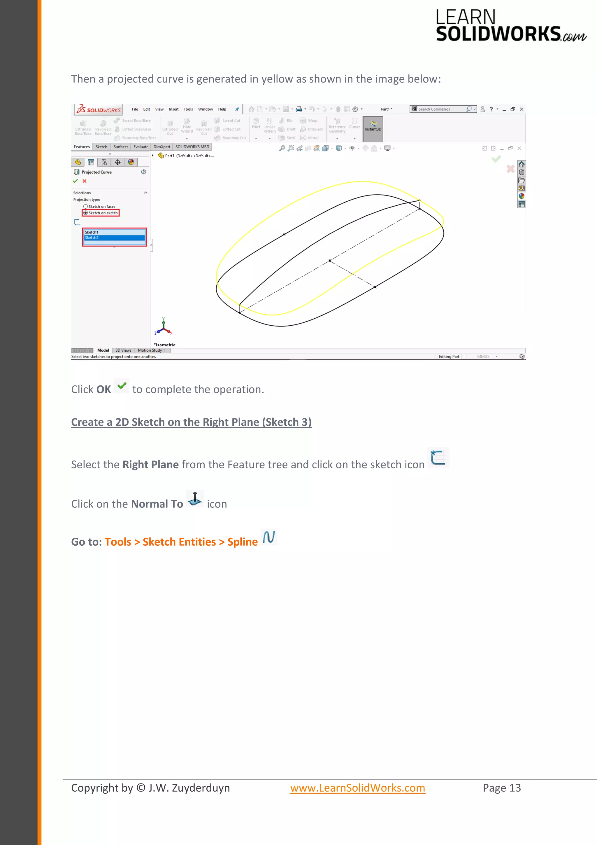 Copyright by © J.W. Zuyderduyn www.LearnSolidWorks.com Page 13
Then a projected curve is generated in yellow as shown in the image below:
Click OK to complete the operation.
Create a 2D Sketch on the Right Plane (Sketch 3)
Select the Right Plane from the Feature tree and click on the sketch icon
Click on the Normal To icon
Go to: Tools > Sketch Entities > Spline
 