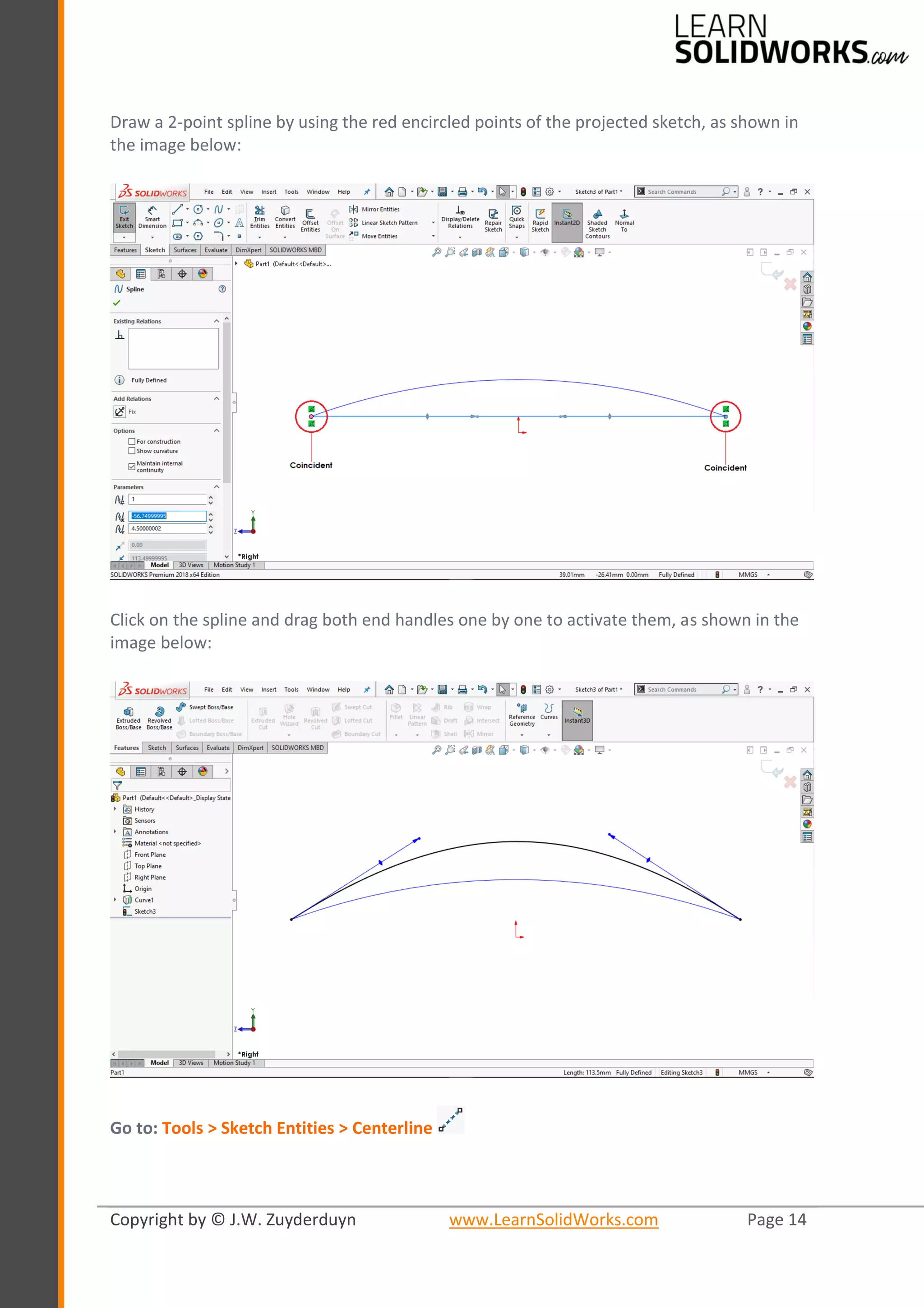 Copyright by © J.W. Zuyderduyn www.LearnSolidWorks.com Page 14
Draw a 2-point spline by using the red encircled points of the projected sketch, as shown in
the image below:
Click on the spline and drag both end handles one by one to activate them, as shown in the
image below:
Go to: Tools > Sketch Entities > Centerline
 