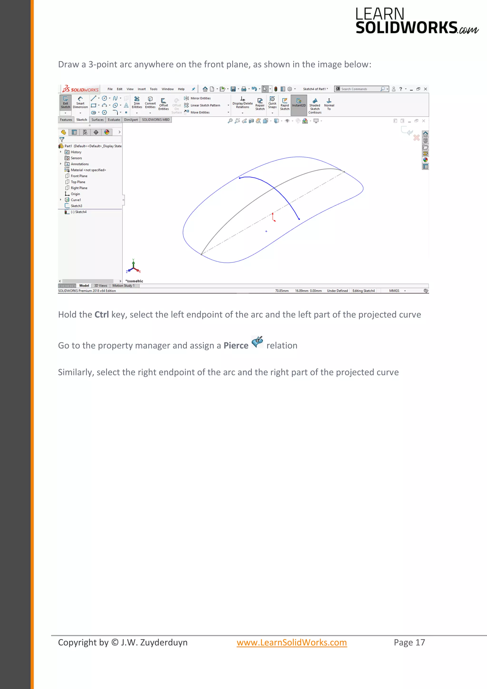 Copyright by © J.W. Zuyderduyn www.LearnSolidWorks.com Page 17
Draw a 3-point arc anywhere on the front plane, as shown in the image below:
Hold the Ctrl key, select the left endpoint of the arc and the left part of the projected curve
Go to the property manager and assign a Pierce relation
Similarly, select the right endpoint of the arc and the right part of the projected curve
 
