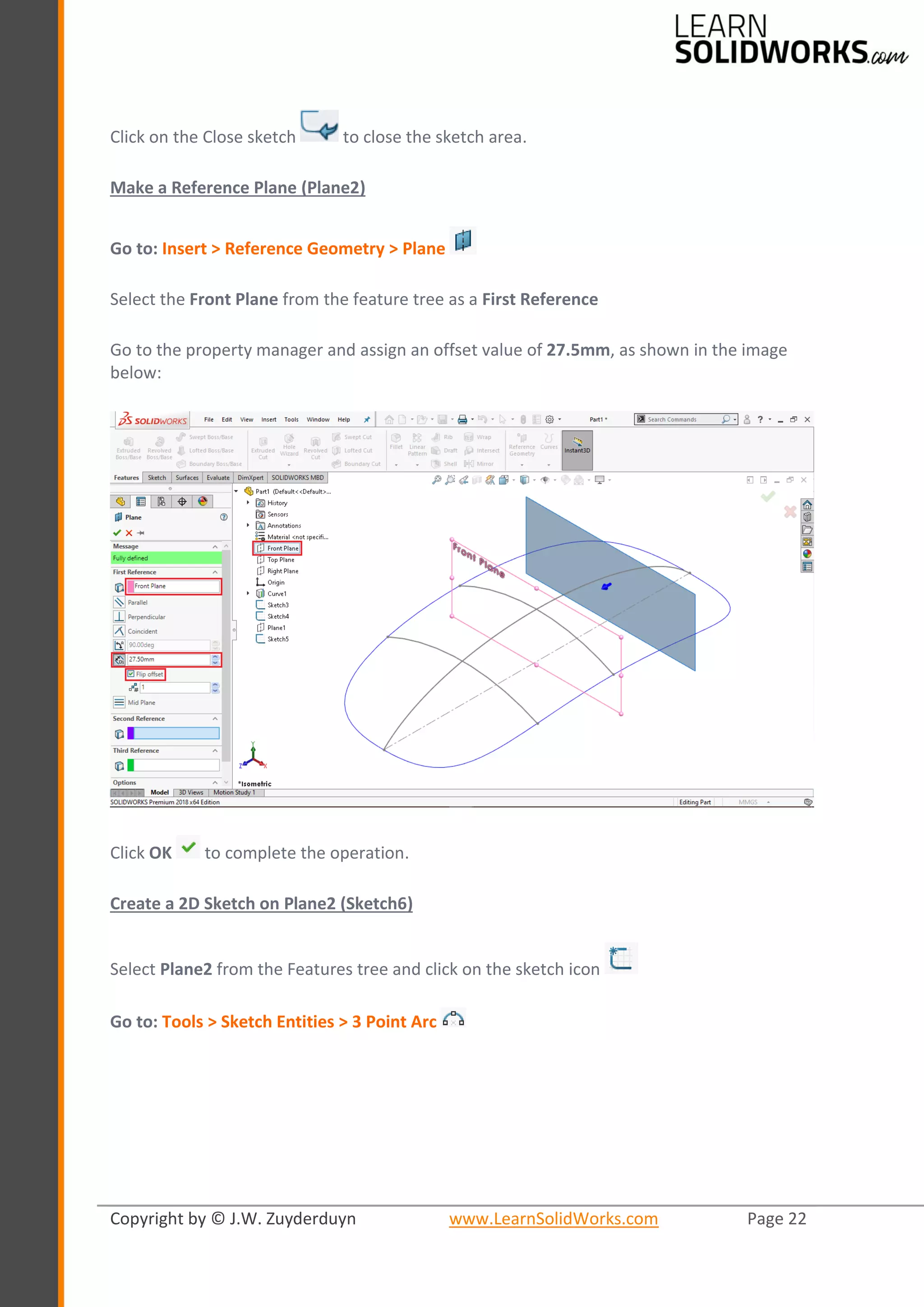 Copyright by © J.W. Zuyderduyn www.LearnSolidWorks.com Page 22
Click on the Close sketch to close the sketch area.
Make a Reference Plane (Plane2)
Go to: Insert > Reference Geometry > Plane
Select the Front Plane from the feature tree as a First Reference
Go to the property manager and assign an offset value of 27.5mm, as shown in the image
below:
Click OK to complete the operation.
Create a 2D Sketch on Plane2 (Sketch6)
Select Plane2 from the Features tree and click on the sketch icon
Go to: Tools > Sketch Entities > 3 Point Arc
 
