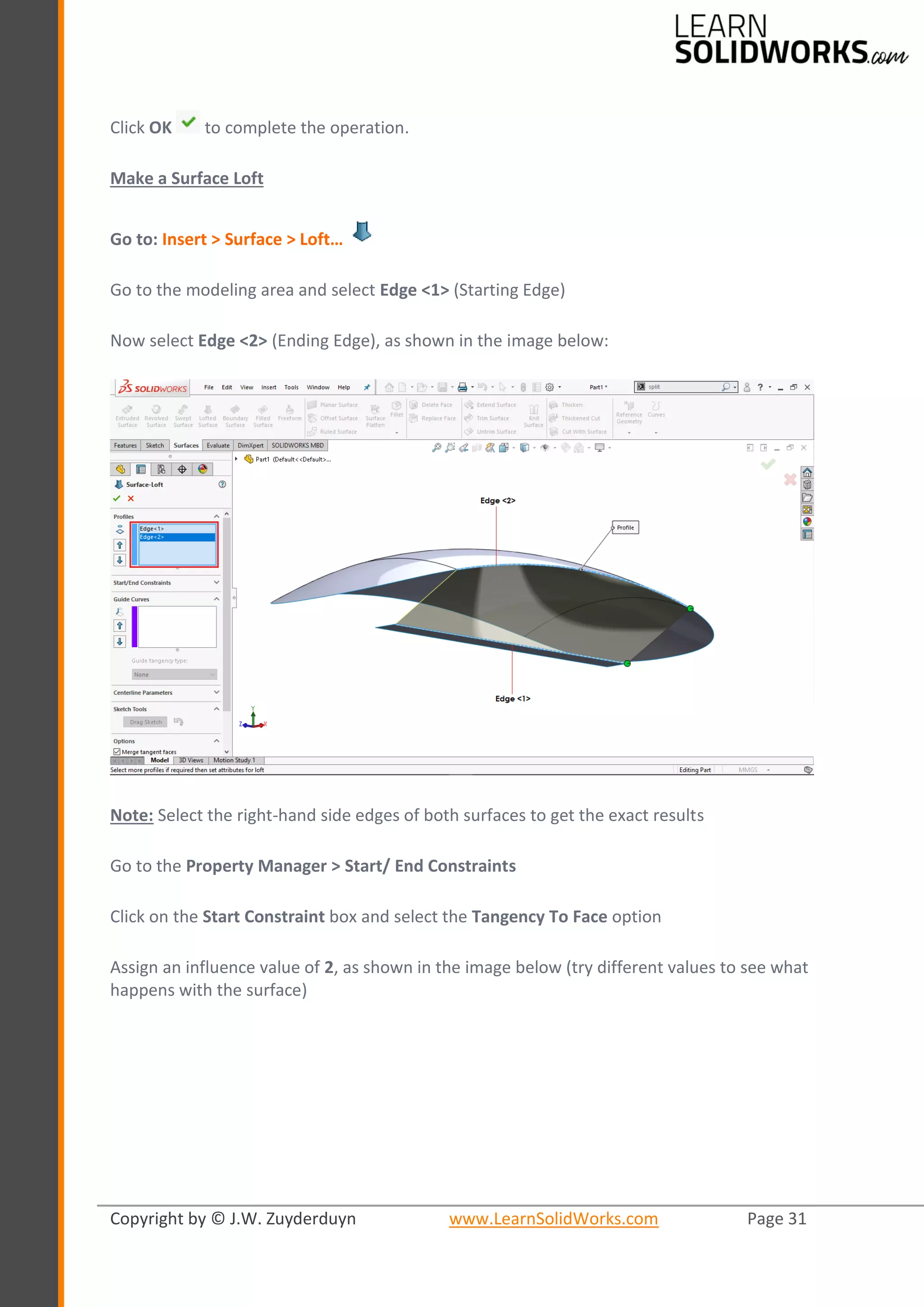 Copyright by © J.W. Zuyderduyn www.LearnSolidWorks.com Page 31
Click OK to complete the operation.
Make a Surface Loft
Go to: Insert > Surface > Loft…
Go to the modeling area and select Edge <1> (Starting Edge)
Now select Edge <2> (Ending Edge), as shown in the image below:
Note: Select the right-hand side edges of both surfaces to get the exact results
Go to the Property Manager > Start/ End Constraints
Click on the Start Constraint box and select the Tangency To Face option
Assign an influence value of 2, as shown in the image below (try different values to see what
happens with the surface)
 