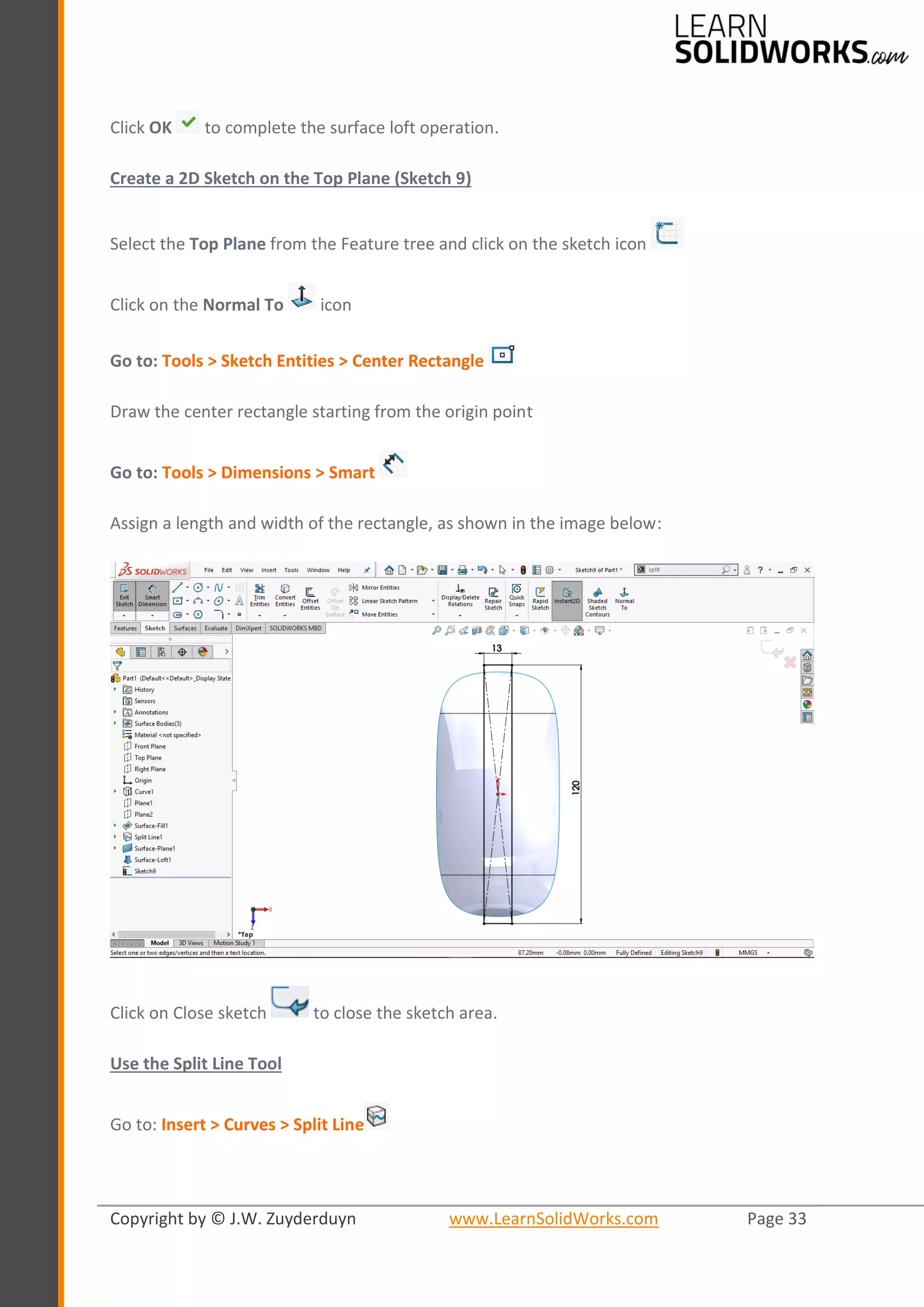 Copyright by © J.W. Zuyderduyn www.LearnSolidWorks.com Page 33
Click OK to complete the surface loft operation.
Create a 2D Sketch on the Top Plane (Sketch 9)
Select the Top Plane from the Feature tree and click on the sketch icon
Click on the Normal To icon
Go to: Tools > Sketch Entities > Center Rectangle
Draw the center rectangle starting from the origin point
Go to: Tools > Dimensions > Smart
Assign a length and width of the rectangle, as shown in the image below:
Click on Close sketch to close the sketch area.
Use the Split Line Tool
Go to: Insert > Curves > Split Line
 