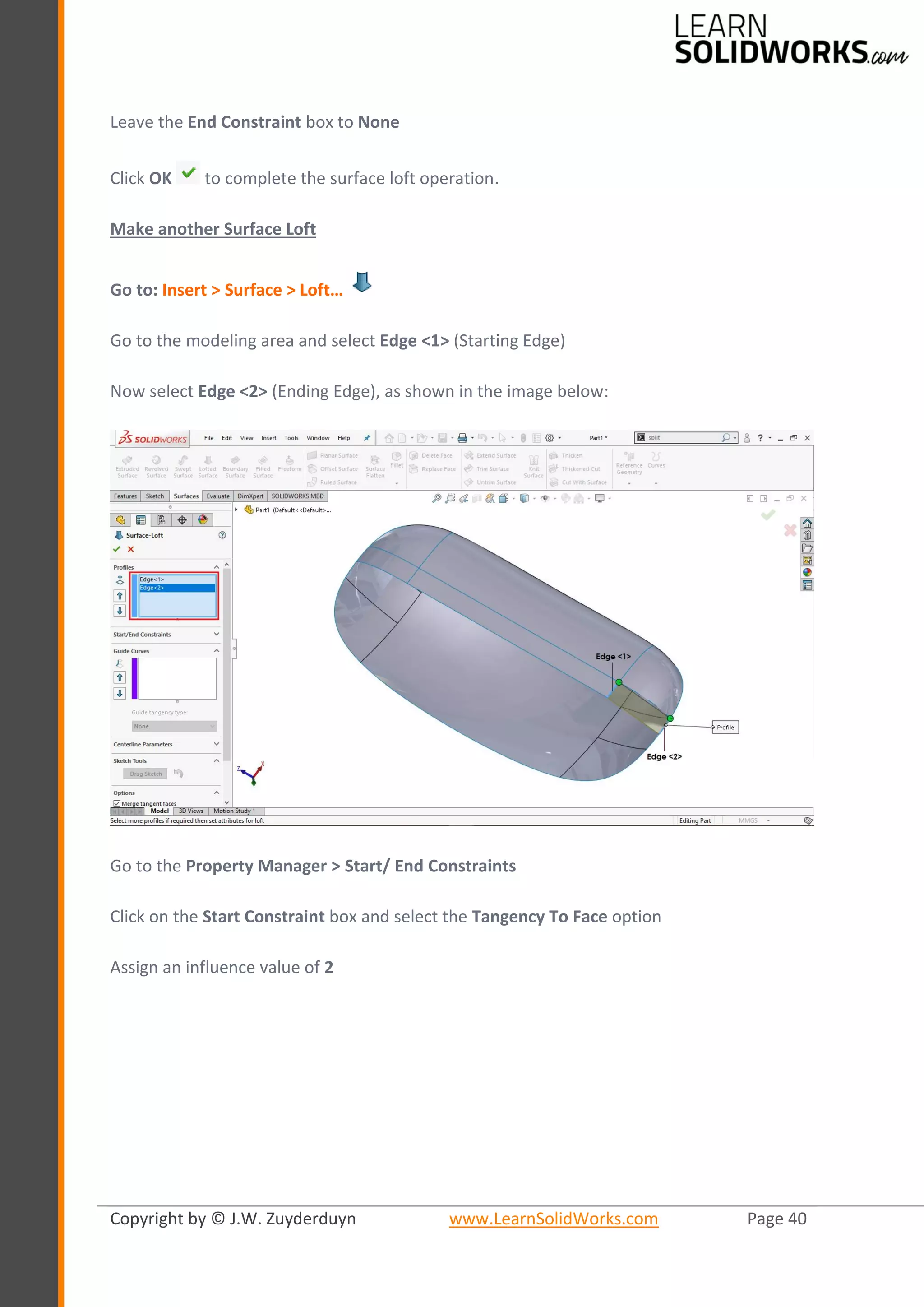 Copyright by © J.W. Zuyderduyn www.LearnSolidWorks.com Page 40
Leave the End Constraint box to None
Click OK to complete the surface loft operation.
Make another Surface Loft
Go to: Insert > Surface > Loft…
Go to the modeling area and select Edge <1> (Starting Edge)
Now select Edge <2> (Ending Edge), as shown in the image below:
Go to the Property Manager > Start/ End Constraints
Click on the Start Constraint box and select the Tangency To Face option
Assign an influence value of 2
 