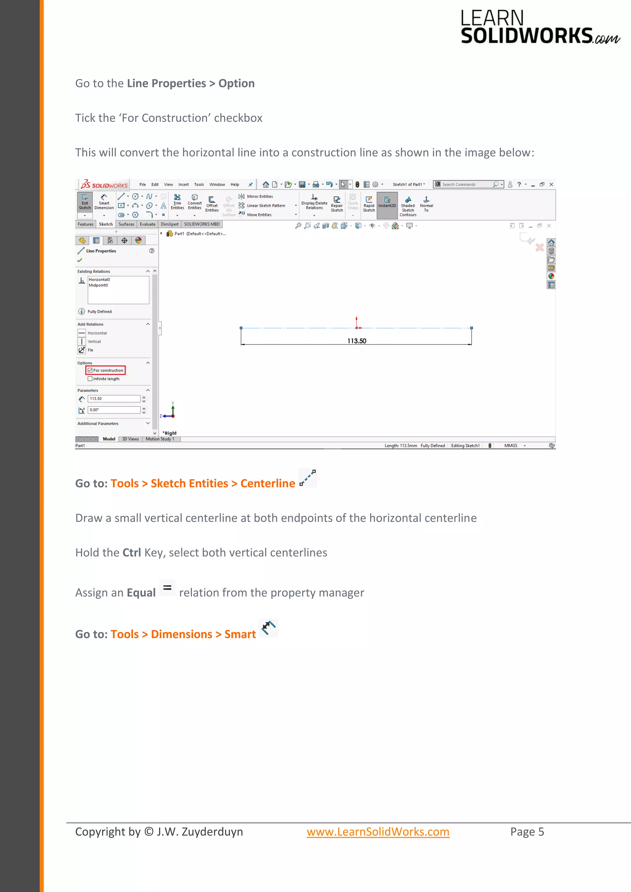 Copyright by © J.W. Zuyderduyn www.LearnSolidWorks.com Page 5
Go to the Line Properties > Option
Tick the ‘For Construction’ checkbox
This will convert the horizontal line into a construction line as shown in the image below:
Go to: Tools > Sketch Entities > Centerline
Draw a small vertical centerline at both endpoints of the horizontal centerline
Hold the Ctrl Key, select both vertical centerlines
Assign an Equal relation from the property manager
Go to: Tools > Dimensions > Smart
 