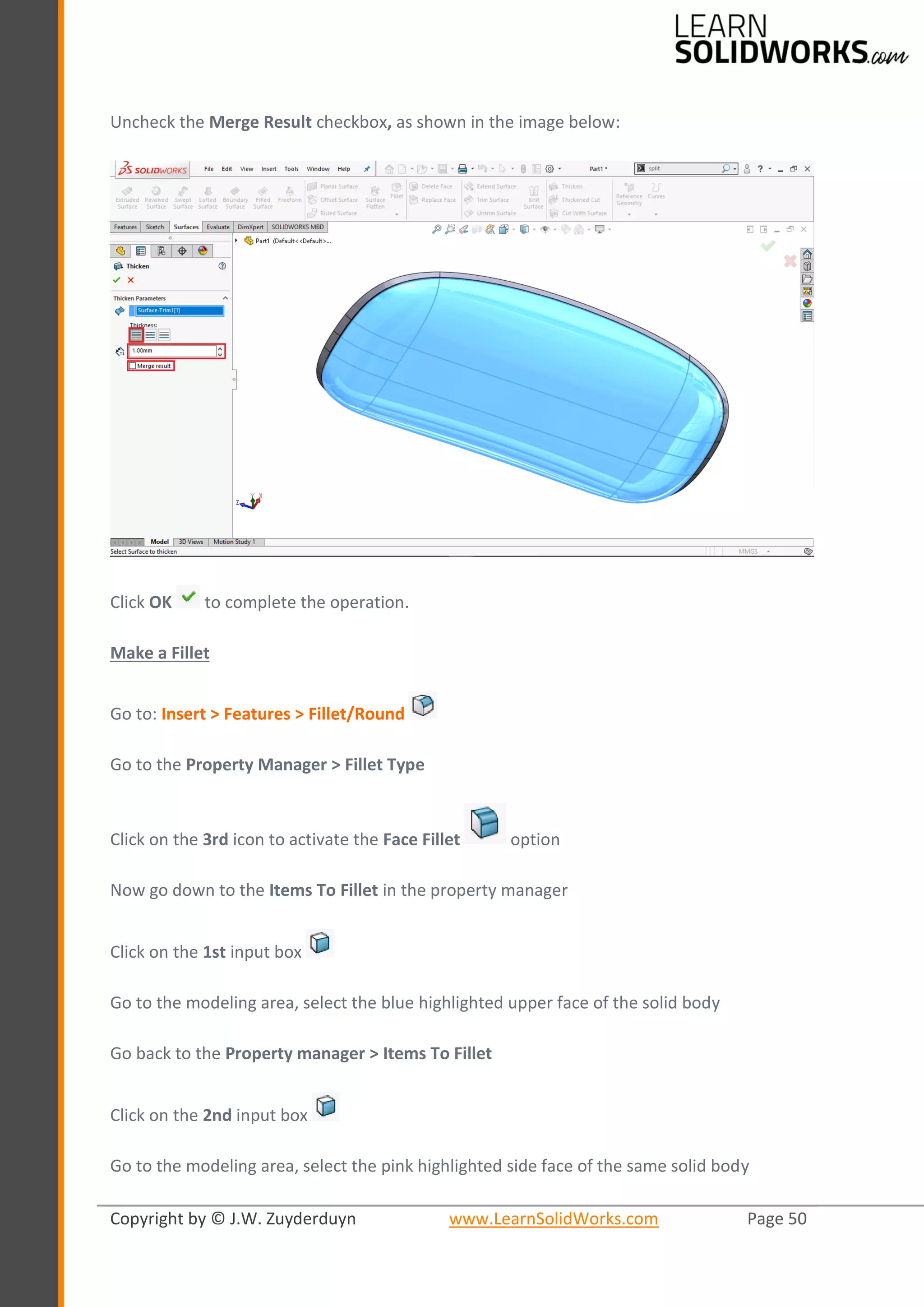 Copyright by © J.W. Zuyderduyn www.LearnSolidWorks.com Page 50
Uncheck the Merge Result checkbox, as shown in the image below:
Click OK to complete the operation.
Make a Fillet
Go to: Insert > Features > Fillet/Round
Go to the Property Manager > Fillet Type
Click on the 3rd icon to activate the Face Fillet option
Now go down to the Items To Fillet in the property manager
Click on the 1st input box
Go to the modeling area, select the blue highlighted upper face of the solid body
Go back to the Property manager > Items To Fillet
Click on the 2nd input box
Go to the modeling area, select the pink highlighted side face of the same solid body
 