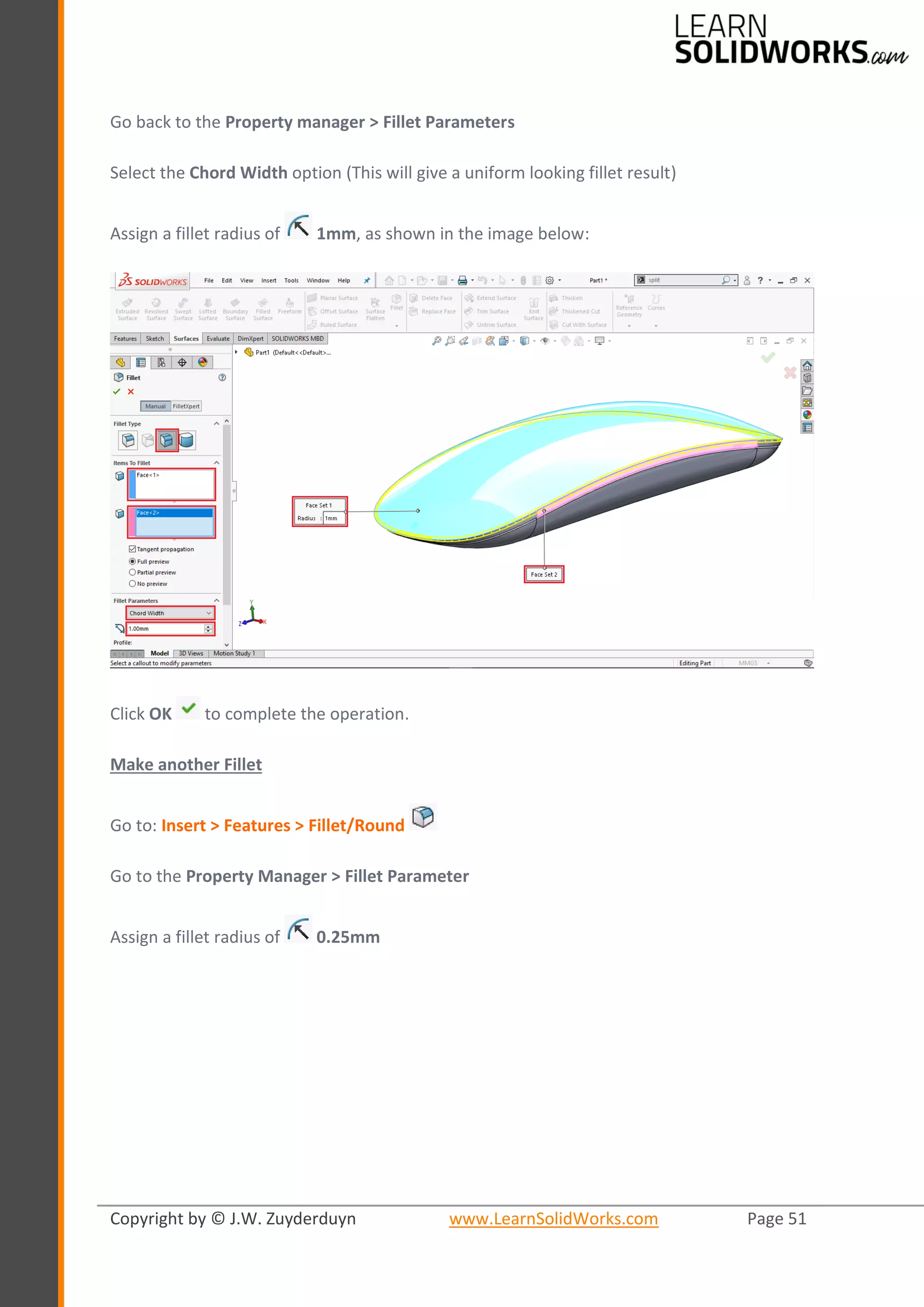 Copyright by © J.W. Zuyderduyn www.LearnSolidWorks.com Page 51
Go back to the Property manager > Fillet Parameters
Select the Chord Width option (This will give a uniform looking fillet result)
Assign a fillet radius of 1mm, as shown in the image below:
Click OK to complete the operation.
Make another Fillet
Go to: Insert > Features > Fillet/Round
Go to the Property Manager > Fillet Parameter
Assign a fillet radius of 0.25mm
 