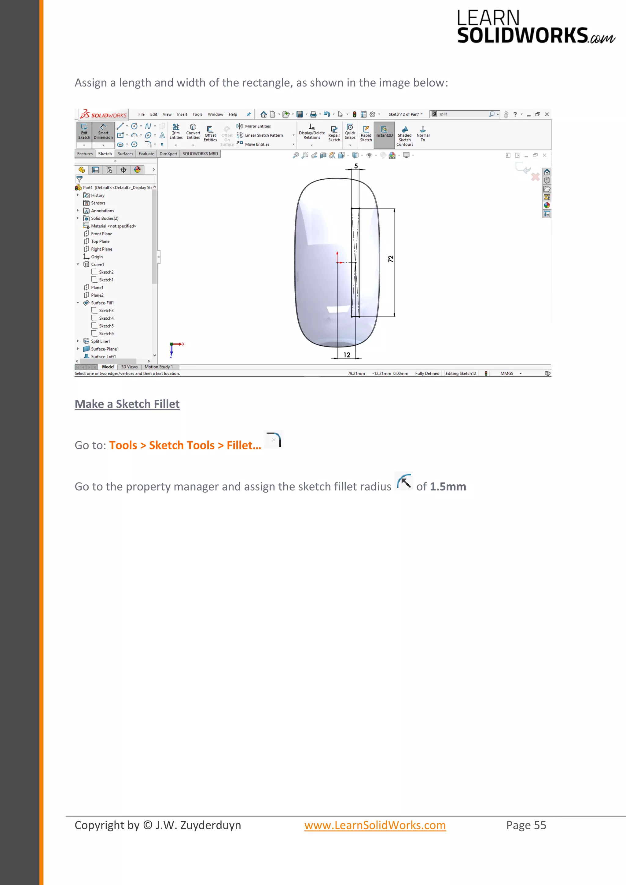 Copyright by © J.W. Zuyderduyn www.LearnSolidWorks.com Page 55
Assign a length and width of the rectangle, as shown in the image below:
Make a Sketch Fillet
Go to: Tools > Sketch Tools > Fillet…
Go to the property manager and assign the sketch fillet radius of 1.5mm
 