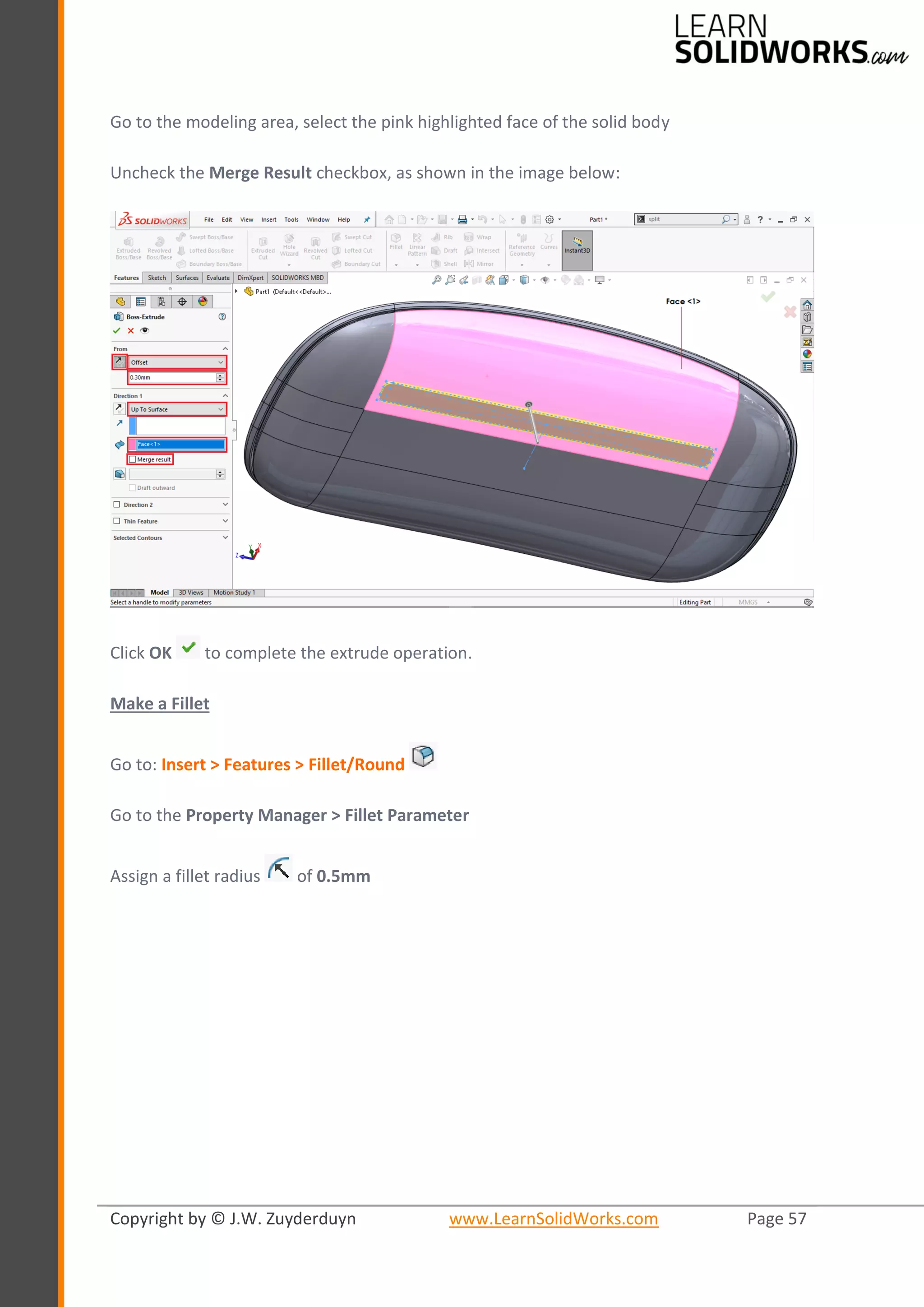 Copyright by © J.W. Zuyderduyn www.LearnSolidWorks.com Page 57
Go to the modeling area, select the pink highlighted face of the solid body
Uncheck the Merge Result checkbox, as shown in the image below:
Click OK to complete the extrude operation.
Make a Fillet
Go to: Insert > Features > Fillet/Round
Go to the Property Manager > Fillet Parameter
Assign a fillet radius of 0.5mm
 