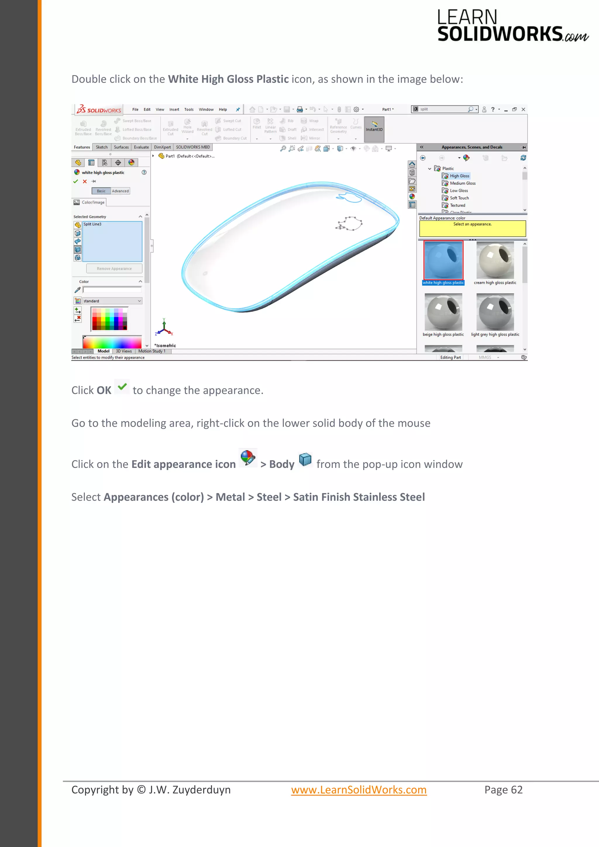 Copyright by © J.W. Zuyderduyn www.LearnSolidWorks.com Page 62
Double click on the White High Gloss Plastic icon, as shown in the image below:
Click OK to change the appearance.
Go to the modeling area, right-click on the lower solid body of the mouse
Click on the Edit appearance icon > Body from the pop-up icon window
Select Appearances (color) > Metal > Steel > Satin Finish Stainless Steel
 
