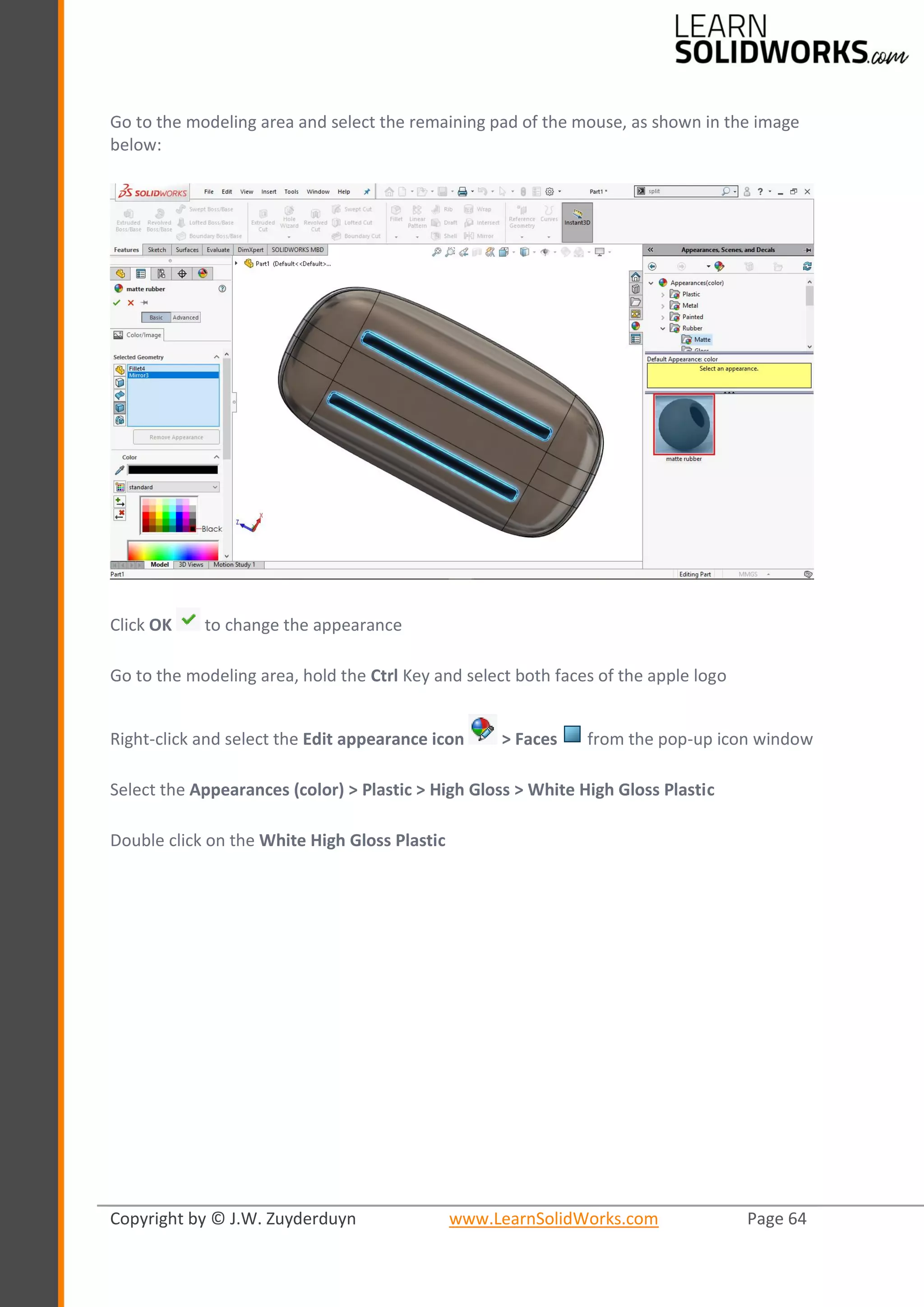 Copyright by © J.W. Zuyderduyn www.LearnSolidWorks.com Page 64
Go to the modeling area and select the remaining pad of the mouse, as shown in the image
below:
Click OK to change the appearance
Go to the modeling area, hold the Ctrl Key and select both faces of the apple logo
Right-click and select the Edit appearance icon > Faces from the pop-up icon window
Select the Appearances (color) > Plastic > High Gloss > White High Gloss Plastic
Double click on the White High Gloss Plastic
 