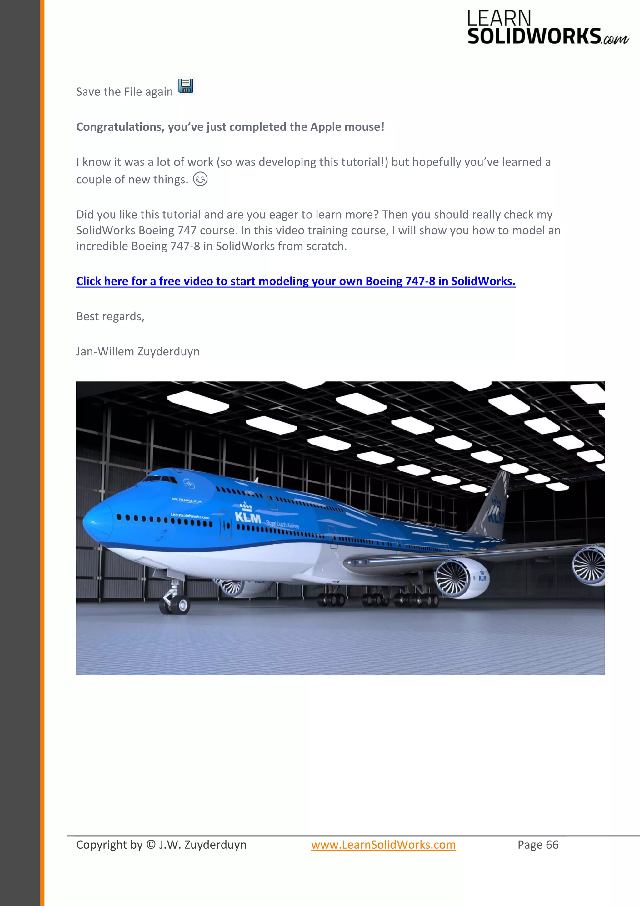 Copyright by © J.W. Zuyderduyn www.LearnSolidWorks.com Page 66
Save the File again
Congratulations, you’ve just completed the Apple mouse!
I know it was a lot of work (so was developing this tutorial!) but hopefully you’ve learned a
couple of new things. 😊
Did you like this tutorial and are you eager to learn more? Then you should really check my
SolidWorks Boeing 747 course. In this video training course, I will show you how to model an
incredible Boeing 747-8 in SolidWorks from scratch.
Click here for a free video to start modeling your own Boeing 747-8 in SolidWorks.
Best regards,
Jan-Willem Zuyderduyn
 