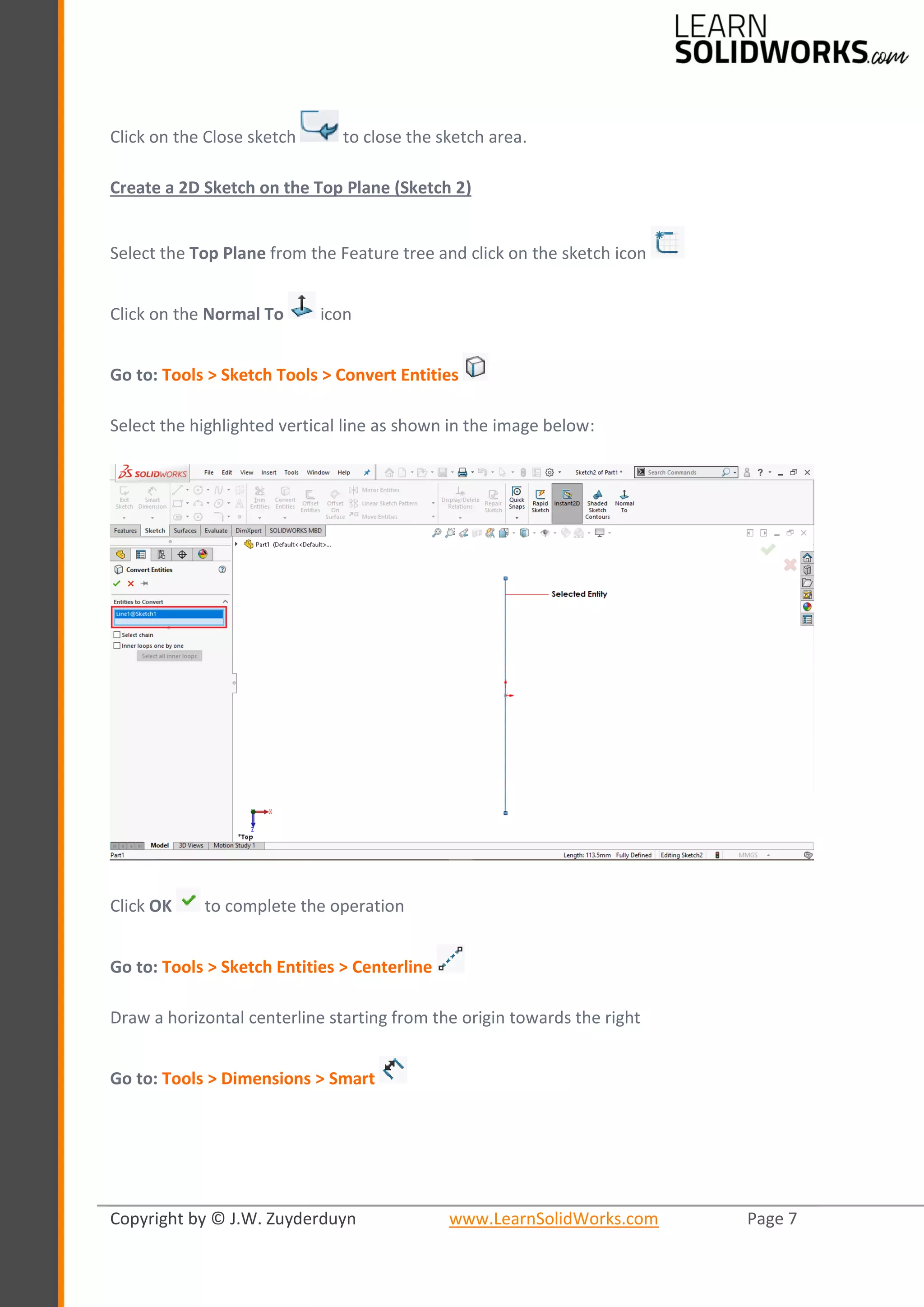 Copyright by © J.W. Zuyderduyn www.LearnSolidWorks.com Page 7
Click on the Close sketch to close the sketch area.
Create a 2D Sketch on the Top Plane (Sketch 2)
Select the Top Plane from the Feature tree and click on the sketch icon
Click on the Normal To icon
Go to: Tools > Sketch Tools > Convert Entities
Select the highlighted vertical line as shown in the image below:
Click OK to complete the operation
Go to: Tools > Sketch Entities > Centerline
Draw a horizontal centerline starting from the origin towards the right
Go to: Tools > Dimensions > Smart
 