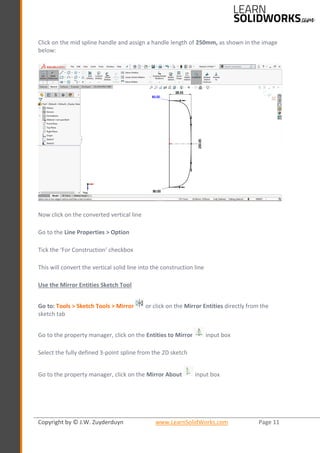 Copyright by © J.W. Zuyderduyn www.LearnSolidWorks.com Page 11
Click on the mid spline handle and assign a handle length of 250mm, as shown in the image
below:
Now click on the converted vertical line
Go to the Line Properties > Option
Tick the ‘For Construction’ checkbox
This will convert the vertical solid line into the construction line
Use the Mirror Entities Sketch Tool
Go to: Tools > Sketch Tools > Mirror or click on the Mirror Entities directly from the
sketch tab
Go to the property manager, click on the Entities to Mirror input box
Select the fully defined 3-point spline from the 2D sketch
Go to the property manager, click on the Mirror About input box
 