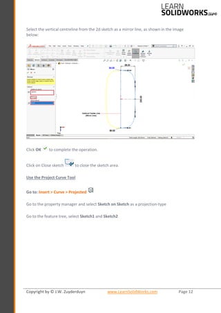 Copyright by © J.W. Zuyderduyn www.LearnSolidWorks.com Page 12
Select the vertical centreline from the 2d sketch as a mirror line, as shown in the image
below:
Click OK to complete the operation.
Click on Close sketch to close the sketch area.
Use the Project Curve Tool
Go to: Insert > Curve > Projected
Go to the property manager and select Sketch on Sketch as a projection-type
Go to the feature tree, select Sketch1 and Sketch2
 