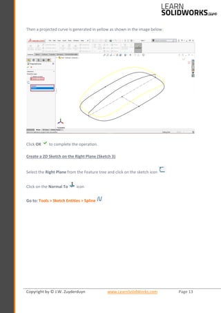 Copyright by © J.W. Zuyderduyn www.LearnSolidWorks.com Page 13
Then a projected curve is generated in yellow as shown in the image below:
Click OK to complete the operation.
Create a 2D Sketch on the Right Plane (Sketch 3)
Select the Right Plane from the Feature tree and click on the sketch icon
Click on the Normal To icon
Go to: Tools > Sketch Entities > Spline
 