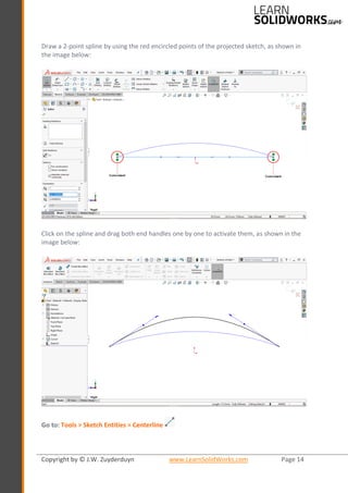 Copyright by © J.W. Zuyderduyn www.LearnSolidWorks.com Page 14
Draw a 2-point spline by using the red encircled points of the projected sketch, as shown in
the image below:
Click on the spline and drag both end handles one by one to activate them, as shown in the
image below:
Go to: Tools > Sketch Entities > Centerline
 
