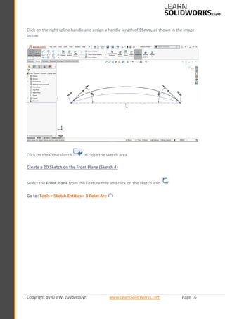 Copyright by © J.W. Zuyderduyn www.LearnSolidWorks.com Page 16
Click on the right spline handle and assign a handle length of 95mm, as shown in the image
below:
Click on the Close sketch to close the sketch area.
Create a 2D Sketch on the Front Plane (Sketch 4)
Select the Front Plane from the Feature tree and click on the sketch icon
Go to: Tools > Sketch Entities > 3 Point Arc
 