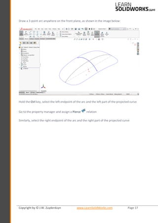 Copyright by © J.W. Zuyderduyn www.LearnSolidWorks.com Page 17
Draw a 3-point arc anywhere on the front plane, as shown in the image below:
Hold the Ctrl key, select the left endpoint of the arc and the left part of the projected curve
Go to the property manager and assign a Pierce relation
Similarly, select the right endpoint of the arc and the right part of the projected curve
 