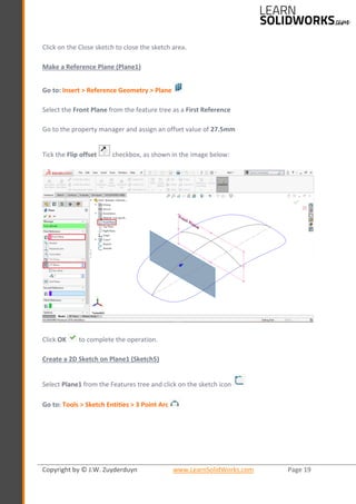 Copyright by © J.W. Zuyderduyn www.LearnSolidWorks.com Page 19
Click on the Close sketch to close the sketch area.
Make a Reference Plane (Plane1)
Go to: Insert > Reference Geometry > Plane
Select the Front Plane from the feature tree as a First Reference
Go to the property manager and assign an offset value of 27.5mm
Tick the Flip offset checkbox, as shown in the image below:
Click OK to complete the operation.
Create a 2D Sketch on Plane1 (Sketch5)
Select Plane1 from the Features tree and click on the sketch icon
Go to: Tools > Sketch Entities > 3 Point Arc
 