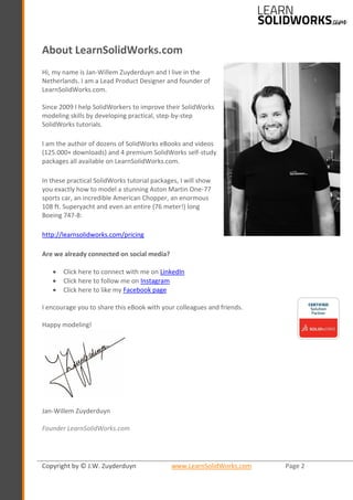 Copyright by © J.W. Zuyderduyn www.LearnSolidWorks.com Page 2
About LearnSolidWorks.com
Hi, my name is Jan-Willem Zuyderduyn and I live in the
Netherlands. I am a Lead Product Designer and founder of
LearnSolidWorks.com.
Since 2009 I help SolidWorkers to improve their SolidWorks
modeling skills by developing practical, step-by-step
SolidWorks tutorials.
I am the author of dozens of SolidWorks eBooks and videos
(125.000+ downloads) and 4 premium SolidWorks self-study
packages all available on LearnSolidWorks.com.
In these practical SolidWorks tutorial packages, I will show
you exactly how to model a stunning Aston Martin One-77
sports car, an incredible American Chopper, an enormous
108 ft. Superyacht and even an entire (76 meter!) long
Boeing 747-8:
http://learnsolidworks.com/pricing
Are we already connected on social media?
• Click here to connect with me on LinkedIn
• Click here to follow me on Instagram
• Click here to like my Facebook page
I encourage you to share this eBook with your colleagues and friends.
Happy modeling!
Jan-Willem Zuyderduyn
Founder LearnSolidWorks.com
 