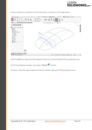 Copyright by © J.W. Zuyderduyn www.LearnSolidWorks.com Page 20
Draw a 3-point arc anywhere on the front plane, as shown in the image below:
Hold the Ctrl key, select the left endpoint of the arc and the left part of the projected curve
Go to the property manager and assign a Pierce relation
Similarly, select the right endpoint of the arc and the right part of the projected curve
 