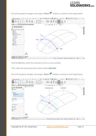 Copyright by © J.W. Zuyderduyn www.LearnSolidWorks.com Page 21
Go to the property manager and assign a Pierce relation, as shown in the image below:
Hold the Ctrl Key, select the mid-point of the arc very carefully
Then select the previously drawn spline sketch (Sketch4)
Go to the property manager and assign a Pierce relation, as shown in the image below:
 