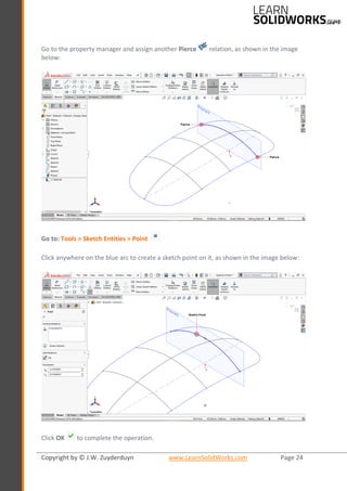 Copyright by © J.W. Zuyderduyn www.LearnSolidWorks.com Page 24
Go to the property manager and assign another Pierce relation, as shown in the image
below:
Go to: Tools > Sketch Entities > Point
Click anywhere on the blue arc to create a sketch point on it, as shown in the image below:
Click OK to complete the operation.
 