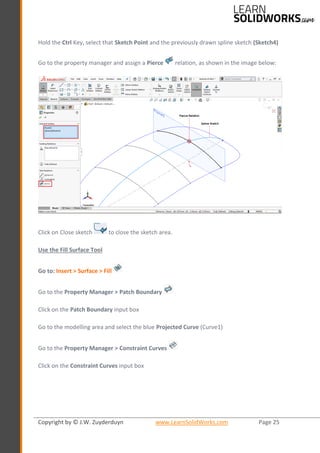 Copyright by © J.W. Zuyderduyn www.LearnSolidWorks.com Page 25
Hold the Ctrl Key, select that Sketch Point and the previously drawn spline sketch (Sketch4)
Go to the property manager and assign a Pierce relation, as shown in the image below:
Click on Close sketch to close the sketch area.
Use the Fill Surface Tool
Go to: Insert > Surface > Fill
Go to the Property Manager > Patch Boundary
Click on the Patch Boundary input box
Go to the modelling area and select the blue Projected Curve (Curve1)
Go to the Property Manager > Constraint Curves
Click on the Constraint Curves input box
 