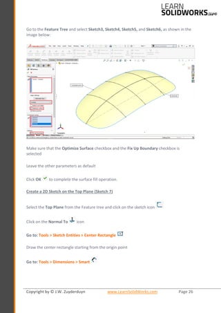 Copyright by © J.W. Zuyderduyn www.LearnSolidWorks.com Page 26
Go to the Feature Tree and select Sketch3, Sketch4, Sketch5, and Sketch6, as shown in the
image below:
Make sure that the Optimize Surface checkbox and the Fix Up Boundary checkbox is
selected
Leave the other parameters as default
Click OK to complete the surface fill operation.
Create a 2D Sketch on the Top Plane (Sketch 7)
Select the Top Plane from the Feature tree and click on the sketch icon
Click on the Normal To icon
Go to: Tools > Sketch Entities > Center Rectangle
Draw the center rectangle starting from the origin point
Go to: Tools > Dimensions > Smart
 