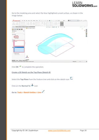 Copyright by © J.W. Zuyderduyn www.LearnSolidWorks.com Page 28
Go to the modeling area and select the blue highlighted curved surface, as shown in the
image below:
Click OK to complete the operation.
Create a 2D Sketch on the Top Plane (Sketch 8)
Select the Top Plane from the Feature tree and click on the sketch icon
Click on the Normal To icon
Go to: Tools > Sketch Entities > Line
 