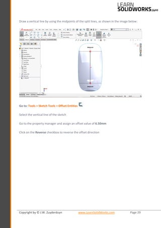 Copyright by © J.W. Zuyderduyn www.LearnSolidWorks.com Page 29
Draw a vertical line by using the midpoints of the split lines, as shown in the image below:
Go to: Tools > Sketch Tools > Offset Entities
Select the vertical line of the sketch
Go to the property manager and assign an offset value of 6.50mm
Click on the Reverse checkbox to reverse the offset direction
 