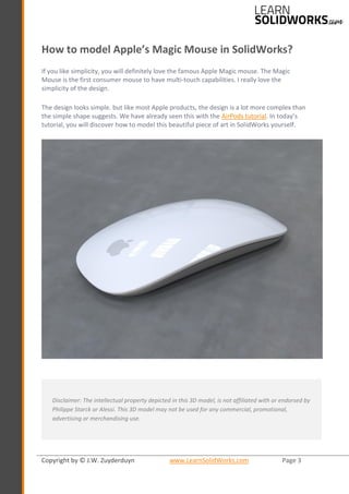 Copyright by © J.W. Zuyderduyn www.LearnSolidWorks.com Page 3
How to model Apple’s Magic Mouse in SolidWorks?
If you like simplicity, you will definitely love the famous Apple Magic mouse. The Magic
Mouse is the first consumer mouse to have multi-touch capabilities. I really love the
simplicity of the design.
The design looks simple. but like most Apple products, the design is a lot more complex than
the simple shape suggests. We have already seen this with the AirPods tutorial. In today’s
tutorial, you will discover how to model this beautiful piece of art in SolidWorks yourself.
Disclaimer: The intellectual property depicted in this 3D model, is not affiliated with or endorsed by
Philippe Starck or Alessi. This 3D model may not be used for any commercial, promotional,
advertising or merchandising use.
 